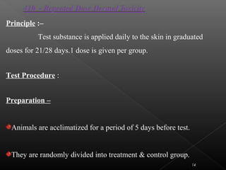 14
Principle :–
Test substance is applied daily to the skin in graduated
doses for 21/28 days.1 dose is given per group.
Test Procedure :
Preparation –
Animals are acclimatized for a period of 5 days before test.
They are randomly divided into treatment & control group.
 