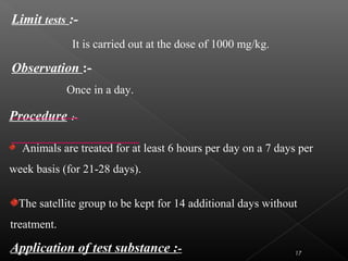 Procedure :-
Animals are treated for at least 6 hours per day on a 7 days per
week basis (for 21-28 days).
Limit tests :-
It is carried out at the dose of 1000 mg/kg.
Observation :-
Once in a day.
The satellite group to be kept for 14 additional days without
treatment.
Application of test substance :- 17
 