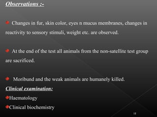 Observations :-
Changes in fur, skin color, eyes n mucus membranes, changes in
reactivity to sensory stimuli, weight etc. are observed.
At the end of the test all animals from the non-satellite test group
are sacrificed.
Moribund and the weak animals are humanely killed.
Clinical examination:
Haematology
Clinical biochemistry
18
 