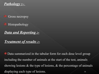 Data and Reporting :-
Treatment of results :-
Data summarized in the tabular form for each dose level group
including the number of animals at the start of the test, animals
showing lesions & the type of lesions, & the percentage of animals
displaying each type of lesions.
Pathology :–
Gross necropsy
Histopathology
19
 