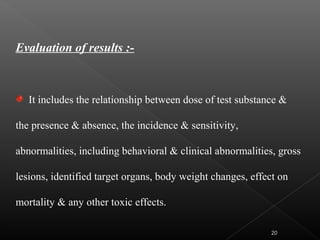 Evaluation of results :-
It includes the relationship between dose of test substance &
the presence & absence, the incidence & sensitivity,
abnormalities, including behavioral & clinical abnormalities, gross
lesions, identified target organs, body weight changes, effect on
mortality & any other toxic effects.
20
 