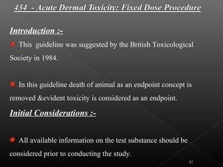21
Introduction :-
This guideline was suggested by the British Toxicological
Society in 1984.
In this guideline death of animal as an endpoint concept is
removed &evident toxicity is considered as an endpoint.
Initial Considerations :-
All available information on the test substance should be
considered prior to conducting the study.
 