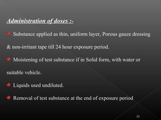 Administration of doses :-
Substance applied as thin, uniform layer, Porous gauze dressing
& non-irritant tape till 24 hour exposure period.
Moistening of test substance if in Solid form, with water or
suitable vehicle.
Liquids used undiluted.
Removal of test substance at the end of exposure period
23
 