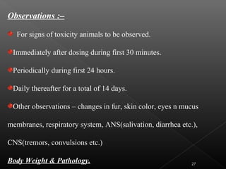 Observations :–
For signs of toxicity animals to be observed.
Immediately after dosing during first 30 minutes.
Periodically during first 24 hours.
Daily thereafter for a total of 14 days.
Other observations – changes in fur, skin color, eyes n mucus
membranes, respiratory system, ANS(salivation, diarrhea etc.),
CNS(tremors, convulsions etc.)
Body Weight & Pathology. 27
 
