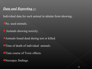 Data and Reporting :–
Individual data for each animal in tabular form showing:
No. used animals.
Animals showing toxicity.
Animals found dead during test or killed.
Time of death of individual animals.
Time course of Toxic effects.
Necropsy findings.
28
 