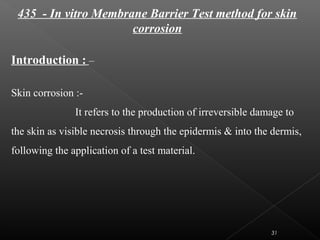 435 - In vitro Membrane Barrier Test method for skin
corrosion
Introduction : –
Skin corrosion :-
It refers to the production of irreversible damage to
the skin as visible necrosis through the epidermis & into the dermis,
following the application of a test material.
31
 