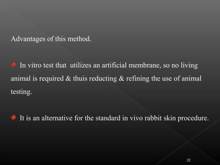 Advantages of this method.
In vitro test that utilizes an artificial membrane, so no living
animal is required & thuis reducting & refining the use of animal
testing.
It is an alternative for the standard in vivo rabbit skin procedure.
32
 