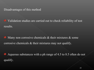 Disadvantages of this method
Validation studies are carried out to check reliability of test
results.
Many non corrosive chemicals & their mixtures & some
corrosive chemicals & their mixtures may not qualify.
Aqueous substances with a ph range of 4.5 to 8.5 often do not
qualify.
33
 