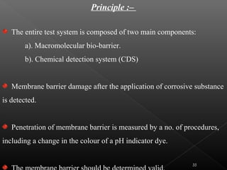 Principle :–
The entire test system is composed of two main components:
a). Macromolecular bio-barrier.
b). Chemical detection system (CDS)
Membrane barrier damage after the application of corrosive substance
is detected.
Penetration of membrane barrier is measured by a no. of procedures,
including a change in the colour of a pH indicator dye.
35
 