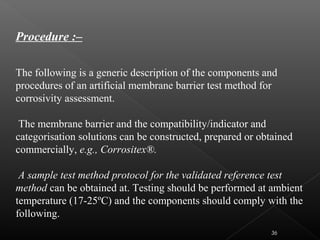 Procedure :–
The following is a generic description of the components and
procedures of an artificial membrane barrier test method for
corrosivity assessment.
The membrane barrier and the compatibility/indicator and
categorisation solutions can be constructed, prepared or obtained
commercially, e.g., Corrositex®.
A sample test method protocol for the validated reference test
method can be obtained at. Testing should be performed at ambient
temperature (17-25ºC) and the components should comply with the
following.
36
 