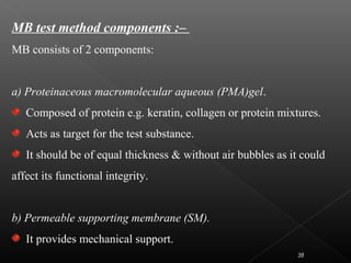 MB test method components :–
MB consists of 2 components:
a) Proteinaceous macromolecular aqueous (PMA)gel.
Composed of protein e.g. keratin, collagen or protein mixtures.
Acts as target for the test substance.
It should be of equal thickness & without air bubbles as it could
affect its functional integrity.
b) Permeable supporting membrane (SM).
It provides mechanical support.
38
 
