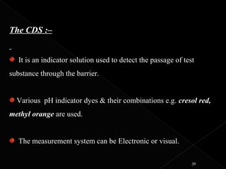 The CDS :–
It is an indicator solution used to detect the passage of test
substance through the barrier.
Various pH indicator dyes & their combinations e.g. cresol red,
methyl orange are used.
The measurement system can be Electronic or visual.
39
 