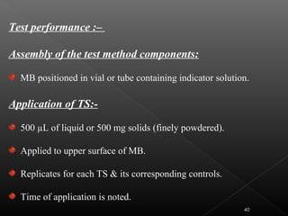 Test performance :–
Assembly of the test method components:
MB positioned in vial or tube containing indicator solution.
Application of TS:-
500 µL of liquid or 500 mg solids (finely powdered).
Applied to upper surface of MB.
Replicates for each TS & its corresponding controls.
Time of application is noted.
40
 