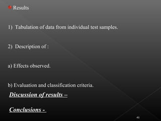 Discussion of results –
Conclusions -
Results
1) Tabulation of data from individual test samples.
2) Description of :
a) Effects observed.
b) Evaluation and classification criteria.
46
 