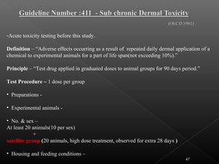 47
-Acute toxicity testing before this study.
Definition – “Adverse effects occurring as a result of repeated daily dermal application of a
chemical to experimental animals for a part of life span(not exceeding 10%).”
Principle – “Test drug applied in graduated doses to animal groups for 90 days period.”
Test Procedure – 1 dose per group
• Preparations -
• Experimental animals -
• No. & sex –
At least 20 animals(10 per sex)
+
satellite group (20 animals, high dose treatment, observed for extra 28 days )
• Housing and feeding conditions –
 