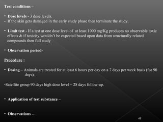 48
Test conditions –
• Dose levels - 3 dose levels.
- If the skin gets damaged in the early study phase then terminate the study.
• Limit test - If a test at one dose level of at least 1000 mg/Kg produces no observable toxic
effects & if toxicity wouldn’t be expected based upon data from structurally related
compounds then full study
• Observation period-
Procedure :
• Dosing – Animals are treated for at least 6 hours per day on a 7 days per week basis (for 90
days).
-Satellite group 90 days high dose level + 28 days follow-up.
• Application of test substance –
• Observations --
 