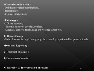 49
•Clinical examinations –
-Ophthalmological examinations.
-Hematology.
-Clinical biochemistry.
•Pathology –
a) Gross necropsy :
- External surfaces, cavities, orifices.
-Adrenals, kidneys, testes, liver are weighed while wet.
b) Histopathology :
-To be done on the high dose group, the control group & satellite group animals.
•Data and Reporting –
a)Treatment of results :
b)Evaluation of results :
•Test report & Interpretation of results –
 