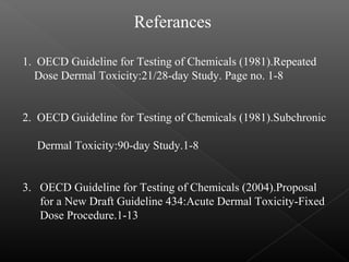 Referances
1. OECD Guideline for Testing of Chemicals (1981).Repeated
Dose Dermal Toxicity:21/28-day Study. Page no. 1-8
2. OECD Guideline for Testing of Chemicals (1981).Subchronic
Dermal Toxicity:90-day Study.1-8
3. OECD Guideline for Testing of Chemicals (2004).Proposal
for a New Draft Guideline 434:Acute Dermal Toxicity-Fixed
Dose Procedure.1-13
 
