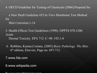 4. OECD Guideline for Testing of Chemicals (2004).Proposal for
a New Draft Guideline 435:In Vitro Membrane Test Method
for
Skin Corrosion.1-14
5. Health Effects Test Guidelines (1998). OPPTS 870.1200.
Acute
Dermal Toxicity. EPA 712–C–98–192:1-8
6. Robbins, Kumar,Cotrans, (2005).Basic Pathology. The Skin.
6th
edition, Elsevier, Page no. 697-712.
7.www.fda.com
8.www.wikipedia.com
 