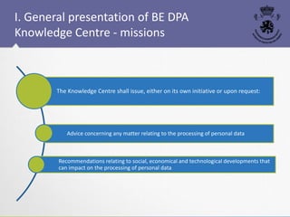 The Knowledge Centre shall issue, either on its own initiative or upon request:
Advice concerning any matter relating to the processing of personal data
Recommendations relating to social, economical and technological developments that
can impact on the processing of personal data
I. General presentation of BE DPA
Knowledge Centre - missions
 
