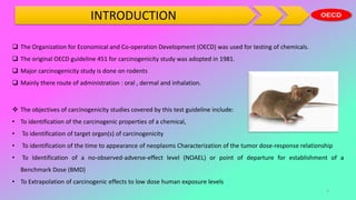 INTRODUCTION
 The objectives of carcinogenicity studies covered by this test guideline include:
• To identification of the carcinogenic properties of a chemical,
• To identification of target organ(s) of carcinogenicity
• To identification of the time to appearance of neoplasms Characterization of the tumor dose-response relationship
• To Identification of a no-observed-adverse-effect level (NOAEL) or point of departure for establishment of a
Benchmark Dose (BMD)
• To Extrapolation of carcinogenic effects to low dose human exposure levels
 The Organization for Economical and Co-operation Development (OECD) was used for testing of chemicals.
 The original OECD guideline 451 for carcinogenicity study was adopted in 1981.
 Major carcinogenicity study is done on rodents
 Mainly there route of administration : oral , dermal and inhalation.
3
 