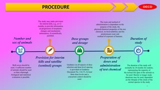 PROCEDURE
Duration of
study
The duration of the study will
normally be 24 months for rodents,
representing the majority of
the normal life span of the animals to
be used. Shorter or longer study
durations may be used, dependent
on the lifespan of the strain of the
animal species in the study
Dose groups
and dosage
Guidance on all aspects of dose
selection and dose level spacing
is provided in Guidance
Document No. 116 (7). At least
three dose levels and a
concurrent control should be
used.
Number and
sex of animals
Both sexes should be
used. A sufficient number
of animals should be used
so that a thorough
biological and statistical
evaluation is possible.
The study may make provision
for interim kills, e.g., at 12
months, to provide information
on progression of neoplastic
changes and mechanistic
information, if scientifically
justified.
Provision for interim
kills and satellite
(sentinel) groups
The route and method of
administration is dependent on the
purpose of the study, the
physical/chemical properties of the test
chemical, its bioavailability and the
predominant route and
method of exposure of humans.
Preparation of
doses and
administration
of test chemical
6
 