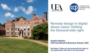 Remedy design in digital
abuse cases: Getting
the Demand-side right
Amelia Fletcher
CCP and Norwich Business School, UEA
Disclaimer: These are not necessarily the views of
any organisation with which I am associated!
 