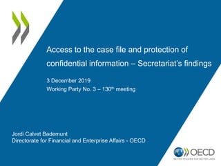 Access to the case file and protection of
confidential information – Secretariat’s findings
3 December 2019
Working Party No. 3 – 130th meeting
Jordi Calvet Bademunt
Directorate for Financial and Enterprise Affairs - OECD
 