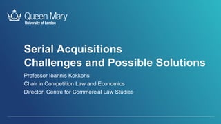 Serial Acquisitions
Challenges and Possible Solutions
Professor Ioannis Kokkoris
Chair in Competition Law and Economics
Director, Centre for Commercial Law Studies
 