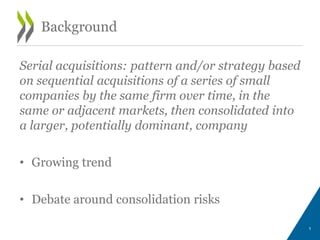 Serial acquisitions: pattern and/or strategy based
on sequential acquisitions of a series of small
companies by the same firm over time, in the
same or adjacent markets, then consolidated into
a larger, potentially dominant, company
• Growing trend
• Debate around consolidation risks
1
Background
 