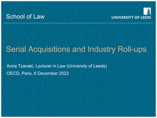 Serial Acquisitions and Industry Roll-ups
Anna Tzanaki, Lecturer in Law (University of Leeds)
OECD, Paris, 6 December 2023
School of Law
 