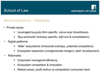 School of Law
Serial Acquisitions – Strategies
• Private equity
 Leveraged buyouts (firm specific, carve outs/ divestitures)
 ‘Buy-and-build’ (industry specific, add ons & consolidation)
• Digital platforms
 ‘Killer’ acquisitions (horizontal overlaps, potential competitors)
 Ecosystem expansion (conglomerate mergers, platf. envelopment)
• Rationales
 Corporate/ managerial efficiency
 Ecosystem competition & innovation
 Market power, profit motive vs competition/ consumer harm
 