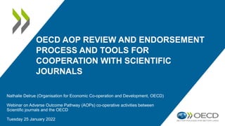 OECD AOP REVIEW AND ENDORSEMENT
PROCESS AND TOOLS FOR
COOPERATION WITH SCIENTIFIC
JOURNALS
Nathalie Delrue (Organisation for Economic Co-operation and Development, OECD)
Webinar on Adverse Outcome Pathway (AOPs) co-operative activities between
Scientific journals and the OECD
Tuesday 25 January 2022
 