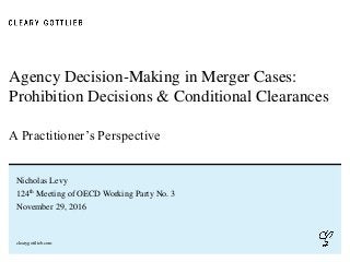clearygottlieb.com
Agency Decision-Making in Merger Cases:
Prohibition Decisions & Conditional Clearances
A Practitioner’s Perspective
Nicholas Levy
124th Meeting of OECD Working Party No. 3
November 29, 2016
 