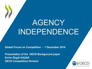 AGENCY
INDEPENDENCE
Presentation of the OECD Background paper
Evrim Özgül KAZAK
OECD Competition Division
Global Forum on Competition - 1 December 2016
 