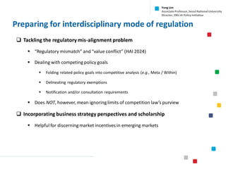 Preparing for interdisciplinary mode of regulation
❑ Tackling the regulatory mis-alignment problem
▪ “Regulatory mismatch” and “value conflict” (HAI 2024)
▪ Dealing with competing policy goals
▪ Folding related policy goals into competitive analysis (e.g., Meta / Within)
▪ Delineating regulatory exemptions
▪ Notification and/or consultation requirements
▪ Does NOT, however, mean ignoring limits of competition law’s purview
❑ Incorporating business strategy perspectives and scholarship
▪ Helpful for discerning market incentives in emerging markets
Yong Lim
Associate Professor,Seoul National University
Director,SNU AI Policy Initiative
 