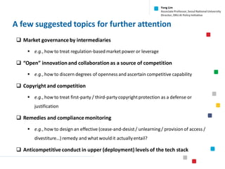 A few suggested topics for further attention
❑ Market governance by intermediaries
▪ e.g., how to treat regulation-based market power or leverage
❑ “Open” innovation and collaboration as a source of competition
▪ e.g., how to discern degrees of openness and ascertain competitive capability
❑ Copyright and competition
▪ e.g., how to treat first-party / third-party copyright protection as a defense or
justification
❑ Remedies and compliance monitoring
▪ e.g., how to design an effective (cease-and-desist / unlearning/ provision of access /
divestiture…) remedy and what would it actually entail?
❑ Anticompetitive conduct in upper (deployment) levels of the tech stack
Yong Lim
Associate Professor,Seoul National University
Director,SNU AI Policy Initiative
 