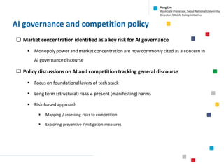 AI governance and competition policy
❑ Market concentration identified as a key risk for AI governance
▪ Monopoly power and market concentrationare now commonly cited as a concern in
AI governance discourse
❑ Policy discussions on AI and competition tracking general discourse
▪ Focus on foundational layers of tech stack
▪ Long term (structural) risks v. present (manifesting)harms
▪ Risk-based approach
▪ Mapping / assessing risks to competition
▪ Exploring preventive / mitigation measures
Yong Lim
Associate Professor,Seoul National University
Director,SNU AI Policy Initiative
 