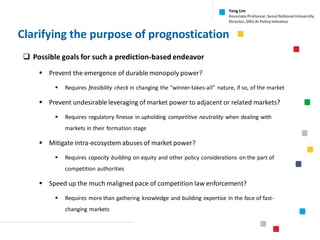 Clarifying the purpose of prognostication
❑ Possible goals for such a prediction-based endeavor
▪ Prevent the emergence of durable monopoly power?
▪ Requires feasibility check in changing the “winner-takes-all” nature, if so, of the market
▪ Prevent undesirable leveraging of market power to adjacent or related markets?
▪ Requires regulatory finesse in upholding competitive neutrality when dealing with
markets in their formation stage
▪ Mitigate intra-ecosystem abuses of market power?
▪ Requires capacity building on equity and other policy considerations on the part of
competition authorities
▪ Speed up the much maligned pace of competition law enforcement?
▪ Requires more than gathering knowledge and building expertise in the face of fast-
changing markets
Yong Lim
Associate Professor,Seoul National University
Director,SNU AI Policy Initiative
 
