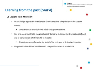 Learning from the past (cont’d)
Yong Lim
Associate Professor,Seoul National University
Director,SNU AI Policy Initiative
❑ Lessons from Microsoft
▪ In Microsoft, regulatory intervention failed to restore competition in the subject
market
▪ Difficult to dilute existing market power through enforcement
▪ But one can argue that it marginally contributed to fostering the true catalyst of next
era of competition (shift from PC to mobile)
▪ Shows importance of ensuring the arrival of the next wave of destructive innovation
▪ Prognosticationsabout “middleware” competition failed to materialize
 