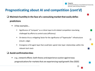 Prognosticating about AI and competition (cont’d)
❑ Maintain humility in the face of a convulsing market that easily defies
predictions
▪ A few examples…
▪ Significance of “compute” as a critical input to AI-related competition now being
challenged by efforts to control costs (efficiency)
▪ On-device AI as a mitigating factor for the significance of “hyperscaler” infrastructure
(cloud v. edge)
▪ Emergence of AI agent layer that could later upend inter-layer relationships within the
relevant tech stack
❑ Avoid confirmation bias
▪ e.g., network effects: both theory and experience caution against easy
prognosticationsfor markets that are experiencing rapid growth (Yoo 2020)
Yong Lim
Associate Professor,Seoul National University
Director,SNU AI Policy Initiative
 