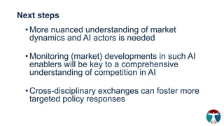 Next steps
•More nuanced understanding of market
dynamics and AI actors is needed
•Monitoring (market) developments in such AI
enablers will be key to a comprehensive
understanding of competition in AI
•Cross-disciplinary exchanges can foster more
targeted policy responses
 