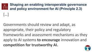 Shaping an enabling interoperable governance
and policy environment for AI (Principle 2.3)
[…]
Governments should review and adapt, as
appropriate, their policy and regulatory
frameworks and assessment mechanisms as they
apply to AI systems to encourage innovation and
competition for trustworthy AI.
 