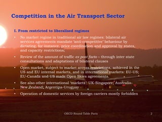 2
Competition in the Air Transport Sector
I. From restricted to liberalised regimes
• No market regime in traditional air law regimes: bilateral air
services agreements mandate ‘anti-competitive’ behaviour by
dictating, for instance, price coordination and approval by states,
and capacity restrictions;
• Review of the amount of traffic ex post facto – through inter state
consultations and adaptations of bilateral clauses
• Open market, subject to market access restrictions, achieved in the
US and EU internal markets, and in international markets: EU-US;
EU-Canada and US made Open Skies agreements.
• See also other international ‘markets’: UK-Singapore; Australia-
New Zealand; Argentina-Uruguay
• Operation of domestic services by foreign carriers mostly forbidden
OECD Round Table Paris
 