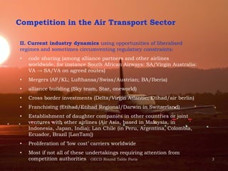 3
Competition in the Air Transport Sector
II. Current industry dynamics using opportunities of liberalised
regimes and sometimes circumventing regulatory constraints:
• code sharing (among alliance partners and other airlines
worldwide, for instance South African Airways: SA/Virgin Australia:
VA → SA/VA on agreed routes)
• Mergers (AF/KL; Lufthansa/Swiss/Austrian; BA/Iberia)
• alliance building (Sky team, Star, oneworld)
• Cross border investments (Delta/Virgin Atlantic; Etihad/air berlin)
• Franchising (Etihad/Etihad Regional/Darwin in Switzerland)
• Establishment of daughter companies in other countries or joint
ventures with other airlines (Air Asia, based in Malaysia, in
Indonesia, Japan, India); Lan Chile (in Peru, Argentina, Colombia,
Ecuador, Brazil [LanTam])
• Proliferation of ‘low cost’ carriers worldwide
• Most if not all of these undertakings requiring attention from
competition authorities OECD Round Table Paris
 