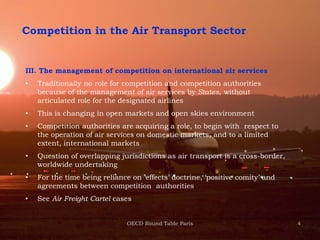 4
Competition in the Air Transport Sector
III. The management of competition on international air services
• Traditionally no role for competition and competition authorities
because of the management of air services by States, without
articulated role for the designated airlines
• This is changing in open markets and open skies environment
• Competition authorities are acquiring a role, to begin with respect to
the operation of air services on domestic markets, and to a limited
extent, international markets
• Question of overlapping jurisdictions as air transport is a cross-border,
worldwide undertaking
• For the time being reliance on ‘effects’ doctrine, ‘positive comity’ and
agreements between competition authorities
• See Air Freight Cartel cases
OECD Round Table Paris
 