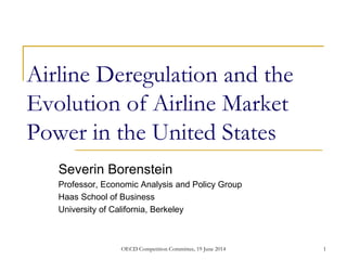 Airline Deregulation and the
Evolution of Airline Market
Power in the United States
Severin Borenstein
Professor, Economic Analysis and Policy Group
Haas School of Business
University of California, Berkeley
1OECD Competition Committee, 19 June 2014
 