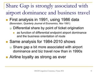 Share Gap is strongly associated with
airport dominance and business travel
 First analysis in 1991, using 1986 data
(Borenstein, Quarterly Journal of Economics, Nov 1991)
 Differential share by point of ticket origination
 as function of differential endpoint airport dominance
and the business orientation of route
 Same analysis for 1984-2010 shows
 Share gap a bit more associated with airport
dominance and biz travel now than in 1990s
 Airline loyalty as strong as ever
11OECD Competition Committee, 19 June 2014
 
