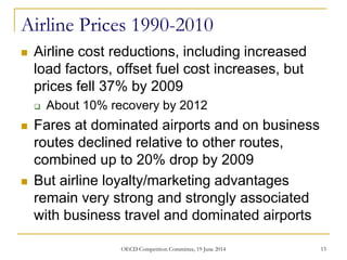 Airline Prices 1990-2010
 Airline cost reductions, including increased
load factors, offset fuel cost increases, but
prices fell 37% by 2009
 About 10% recovery by 2012
 Fares at dominated airports and on business
routes declined relative to other routes,
combined up to 20% drop by 2009
 But airline loyalty/marketing advantages
remain very strong and strongly associated
with business travel and dominated airports
13OECD Competition Committee, 19 June 2014
 