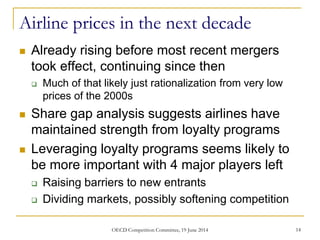 Airline prices in the next decade
 Already rising before most recent mergers
took effect, continuing since then
 Much of that likely just rationalization from very low
prices of the 2000s
 Share gap analysis suggests airlines have
maintained strength from loyalty programs
 Leveraging loyalty programs seems likely to
be more important with 4 major players left
 Raising barriers to new entrants
 Dividing markets, possibly softening competition
14OECD Competition Committee, 19 June 2014
 